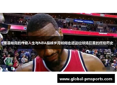 重温帕克的传奇人生与NBA巅峰岁月如何走进这位球场巨星的辉煌历史