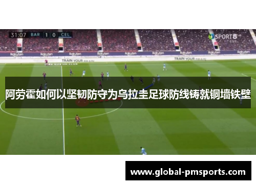 阿劳霍如何以坚韧防守为乌拉圭足球防线铸就铜墙铁壁
