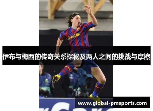 伊布与梅西的传奇关系探秘及两人之间的挑战与摩擦
