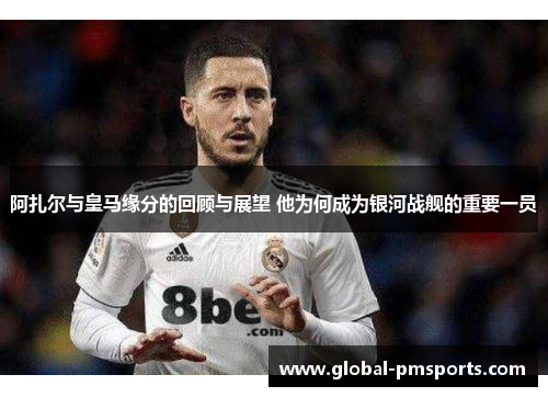 阿扎尔与皇马缘分的回顾与展望 他为何成为银河战舰的重要一员