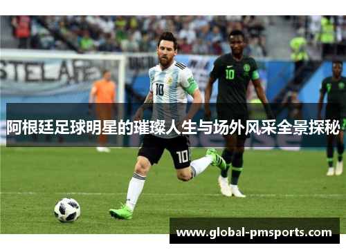 阿根廷足球明星的璀璨人生与场外风采全景探秘