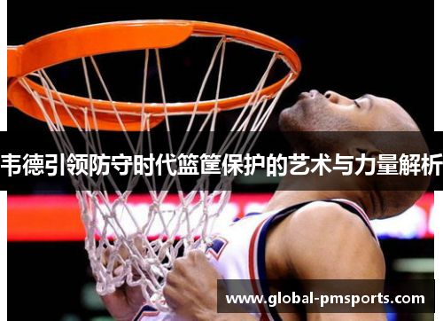 韦德引领防守时代篮筐保护的艺术与力量解析